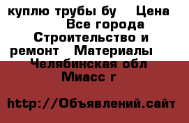 куплю трубы бу  › Цена ­ 10 - Все города Строительство и ремонт » Материалы   . Челябинская обл.,Миасс г.